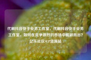 代刷抖音快手业务工作室，代刷抖音快手业务工作室，如何在竞争激烈的市场中脱颖而出？亿乐社区SUP货源站