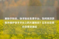 刷快手粉丝，快手粉丝免费平台，如何高效获取并维护快手平台上的大量粉丝？亿乐社区低价自营货源站